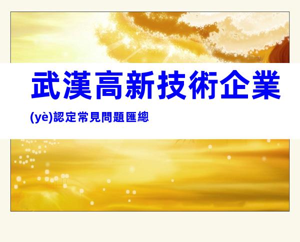武漢高新技術企業(yè)認定常見問題匯總