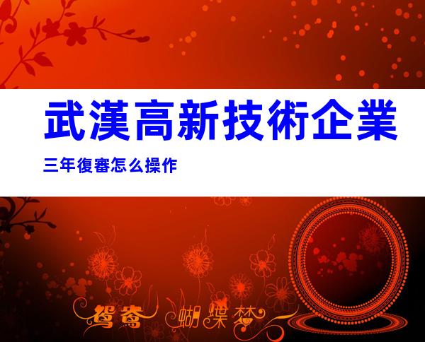 武漢高新技術企業三年復審怎么操作